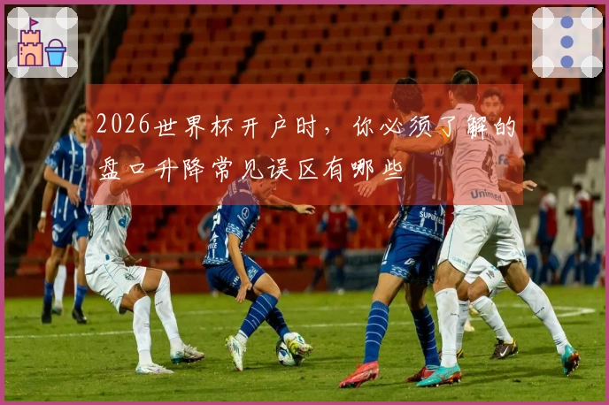 2026世界杯开户时，你必须了解的盘口升降常见误区有哪些