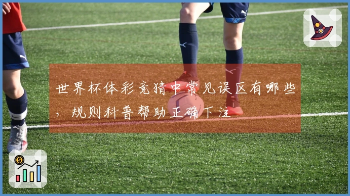 世界杯体彩竞猜中常见误区有哪些，规则科普帮助正确下注